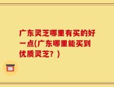 广东灵芝哪里有买的好一点(广东哪里能买到优质灵芝？)