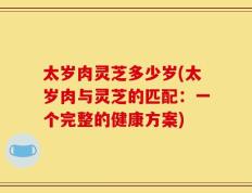 太岁肉灵芝多少岁(太岁肉与灵芝的匹配：一个完整的健康方案)