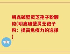明鑫破壁灵芝孢子粉颗粒(明鑫破壁灵芝孢子粉：提高免疫力的选择)
