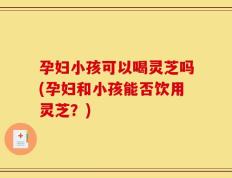 孕妇小孩可以喝灵芝吗(孕妇和小孩能否饮用灵芝？)