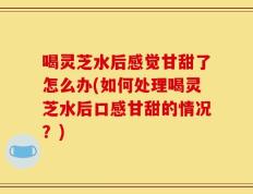 喝灵芝水后感觉甘甜了怎么办(如何处理喝灵芝水后口感甘甜的情况？)