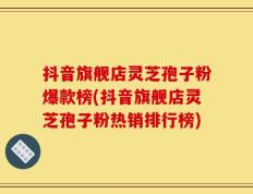 抖音旗舰店灵芝孢子粉爆款榜(抖音旗舰店灵芝孢子粉热销排行榜)