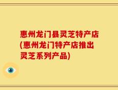 惠州龙门县灵芝特产店(惠州龙门特产店推出灵芝系列产品)