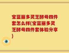 宝蓝丽多灵芝酵母四件套怎么样(宝蓝丽多灵芝酵母四件套体验分享)