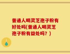 普通人喝灵芝孢子粉有好处吗(普通人喝灵芝孢子粉有益处吗？)
