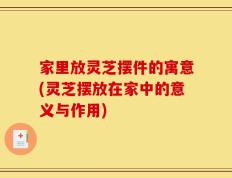 家里放灵芝摆件的寓意(灵芝摆放在家中的意义与作用)