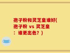 孢子粉和灵芝皇谁好(孢子粉 vs 灵芝皇：谁更出色？)