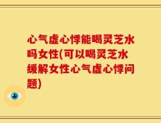 心气虚心悸能喝灵芝水吗女性(可以喝灵芝水缓解女性心气虚心悸问题)
