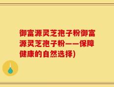 御富源灵芝孢子粉御富源灵芝孢子粉——保障健康的自然选择)