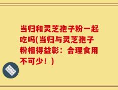 当归和灵芝孢子粉一起吃吗(当归与灵芝孢子粉相得益彰：合理食用不可少！)