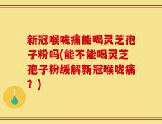 新冠喉咙痛能喝灵芝孢子粉吗(能不能喝灵芝孢子粉缓解新冠喉咙痛？)