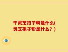 干灵芝孢子粉是什么(灵芝孢子粉是什么？)