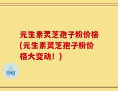 元生素灵芝孢子粉价格(元生素灵芝孢子粉价格大变动！)