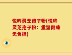 悦眸灵芝孢子粉(悦眸灵芝孢子粉：重塑健康无负担)