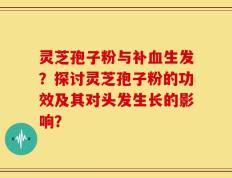 灵芝孢子粉与补血生发？探讨灵芝孢子粉的功效及其对头发生长的影响？
