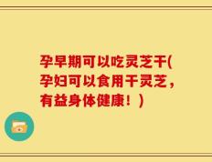 孕早期可以吃灵芝干(孕妇可以食用干灵芝，有益身体健康！)