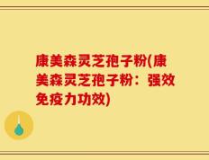 康美森灵芝孢子粉(康美森灵芝孢子粉：强效免疫力功效)