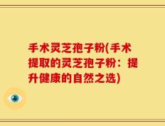 手术灵芝孢子粉(手术提取的灵芝孢子粉：提升健康的自然之选)
