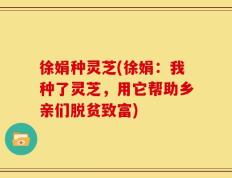 徐娟种灵芝(徐娟：我种了灵芝，用它帮助乡亲们脱贫致富)