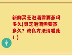 新鲜灵芝泡酒需要蒸吗多久(灵芝泡酒需要蒸多久？改良方法请看此！)