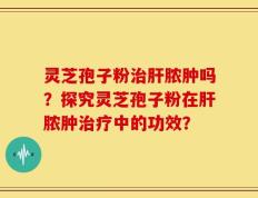 灵芝孢子粉治肝脓肿吗？探究灵芝孢子粉在肝脓肿治疗中的功效？