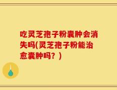 吃灵芝孢子粉囊肿会消失吗(灵芝孢子粉能治愈囊肿吗？)