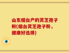 山东烟台产的灵芝孢子粉(烟台灵芝孢子粉，健康好选择)