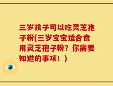 三岁孩子可以吃灵芝孢子粉(三岁宝宝适合食用灵芝孢子粉？你需要知道的事项！)