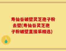 寿仙谷破壁灵芝孢子粉 去壁(寿仙谷灵芝孢子粉破壁直接采精选)