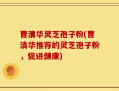 曹清华灵芝孢子粉(曹清华推荐的灵芝孢子粉，促进健康)