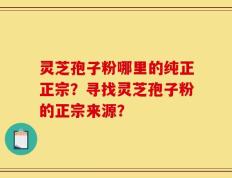灵芝孢子粉哪里的纯正正宗？寻找灵芝孢子粉的正宗来源？