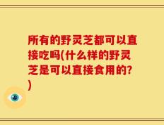 所有的野灵芝都可以直接吃吗(什么样的野灵芝是可以直接食用的？)