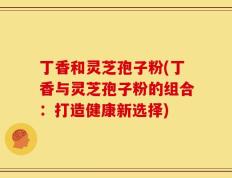 丁香和灵芝孢子粉(丁香与灵芝孢子粉的组合：打造健康新选择)