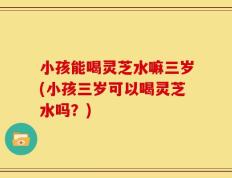 小孩能喝灵芝水嘛三岁(小孩三岁可以喝灵芝水吗？)