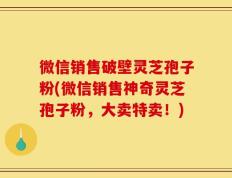 微信销售破壁灵芝孢子粉(微信销售神奇灵芝孢子粉，大卖特卖！)