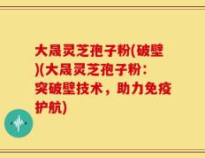 大晟灵芝孢子粉(破壁)(大晟灵芝孢子粉：突破壁技术，助力免疫护航)
