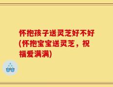 怀抱孩子送灵芝好不好(怀抱宝宝送灵芝，祝福爱满满)