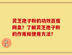 灵芝孢子粉的功效百度网盘？了解灵芝孢子粉的作用和使用方法？