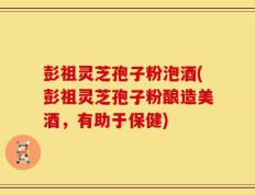 彭祖灵芝孢子粉泡酒(彭祖灵芝孢子粉酿造美酒，有助于保健)