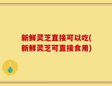 新鲜灵芝直接可以吃(新鲜灵芝可直接食用)