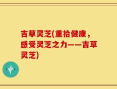吉草灵芝(重拾健康，感受灵芝之力——吉草灵芝)
