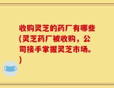 收购灵芝的药厂有哪些(灵芝药厂被收购，公司接手掌握灵芝市场。)