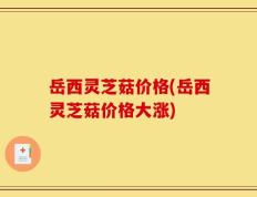 岳西灵芝菇价格(岳西灵芝菇价格大涨)