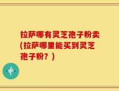 拉萨哪有灵芝孢子粉卖(拉萨哪里能买到灵芝孢子粉？)
