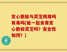 定心散能与灵芝同用吗有毒吗(能一起食用定心散和灵芝吗？安全性如何？)