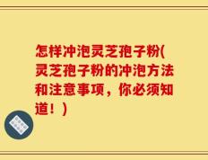 怎样冲泡灵芝孢子粉(灵芝孢子粉的冲泡方法和注意事项，你必须知道！)