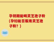 孕初期能喝灵芝孢子粉(孕妇能否服用灵芝孢子粉？)