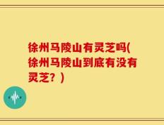 徐州马陵山有灵芝吗(徐州马陵山到底有没有灵芝？)