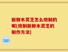 新鲜木灵芝怎么炮制的呢(炮制新鲜木灵芝的制作方法)