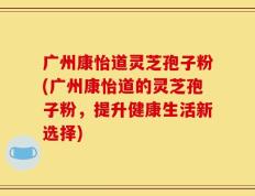 广州康怡道灵芝孢子粉(广州康怡道的灵芝孢子粉，提升健康生活新选择)